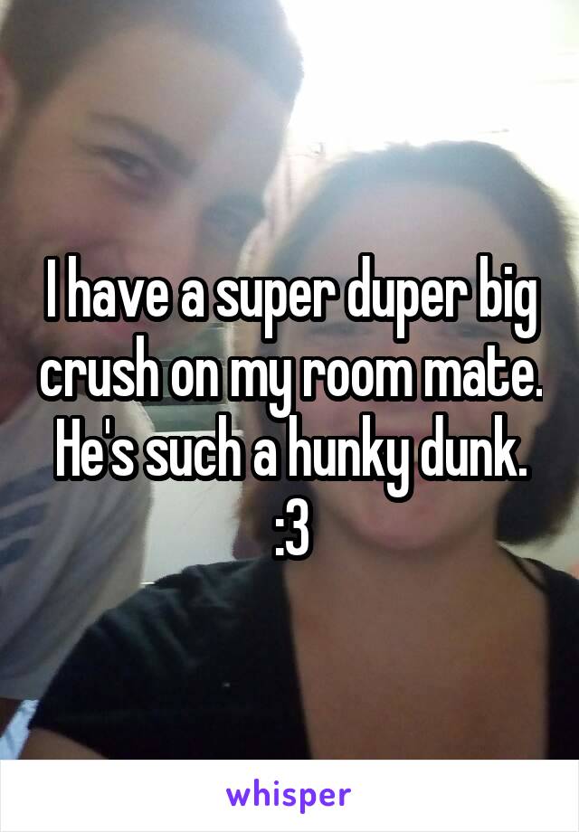 I have a super duper big crush on my room mate. He's such a hunky dunk. :3