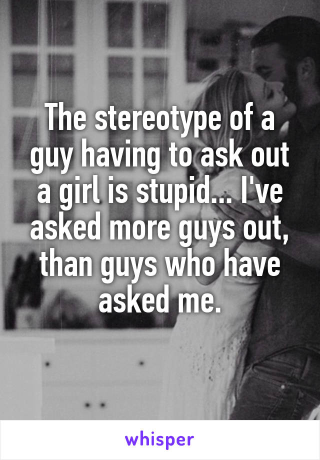 The stereotype of a guy having to ask out a girl is stupid... I've asked more guys out, than guys who have asked me.
