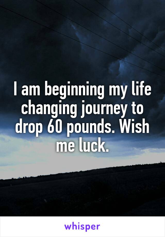 I am beginning my life changing journey to drop 60 pounds. Wish me luck.