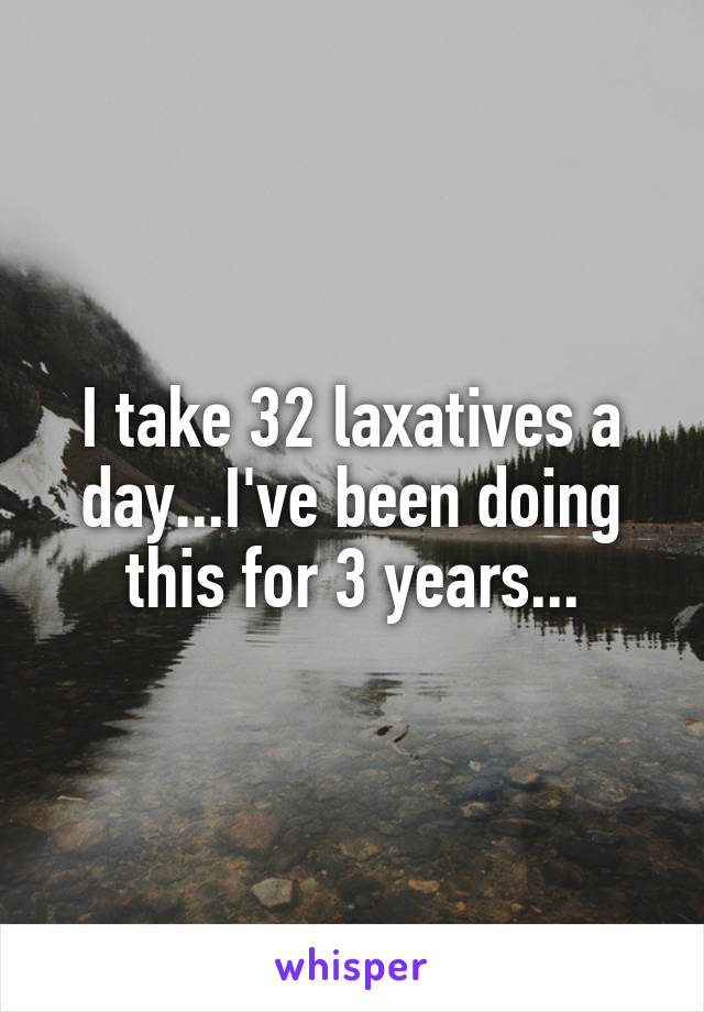 I take 32 laxatives a day...I've been doing this for 3 years...