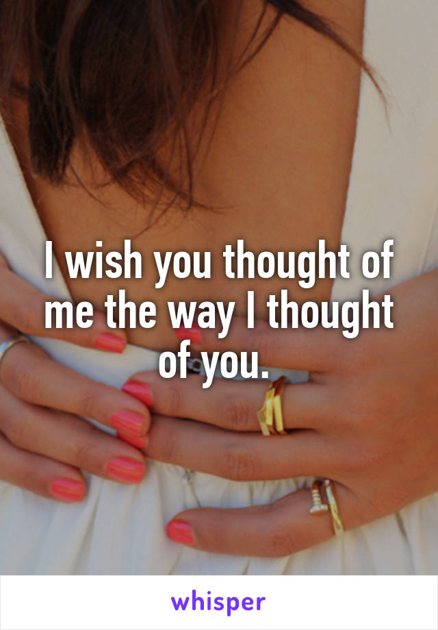 I wish you thought of me the way I thought of you. 