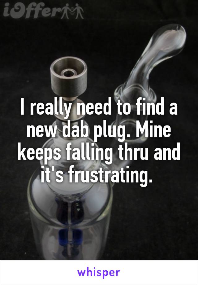 I really need to find a new dab plug. Mine keeps falling thru and it's frustrating. 