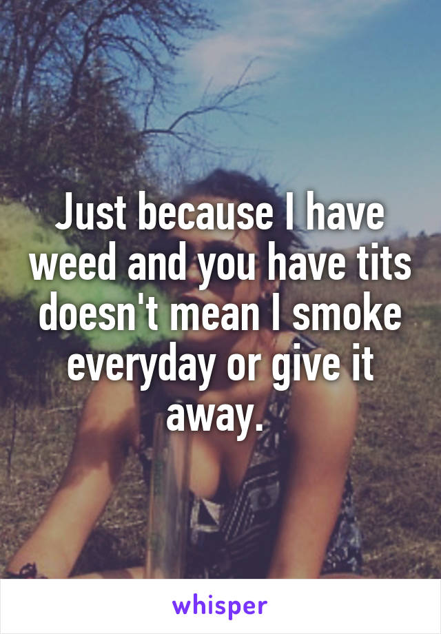 Just because I have weed and you have tits doesn't mean I smoke everyday or give it away. 