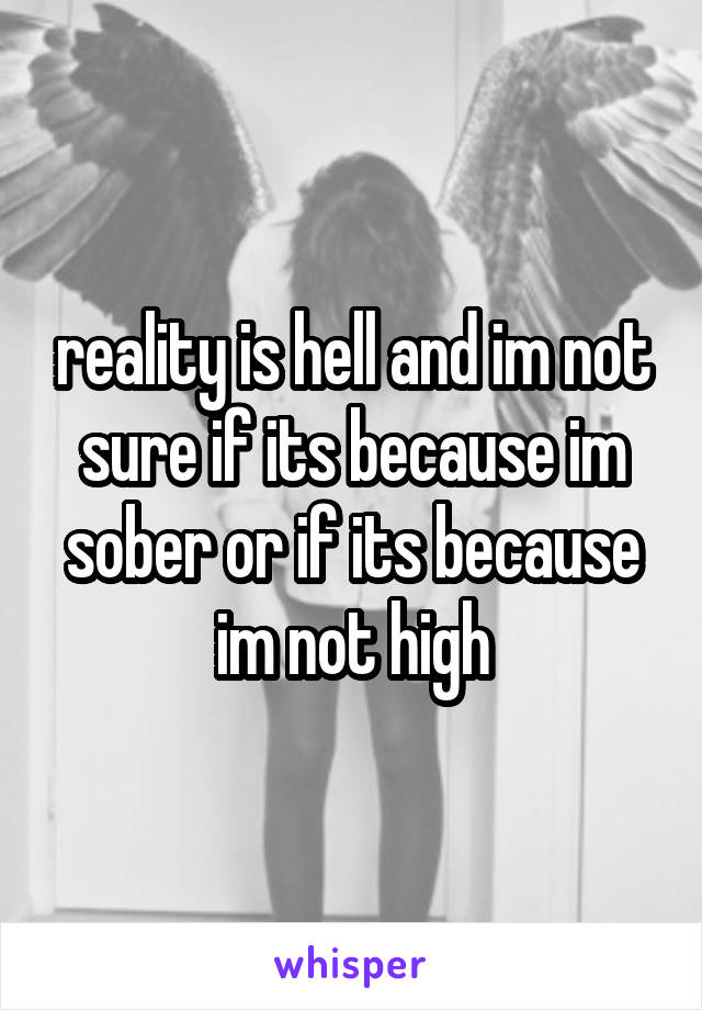 reality is hell and im not sure if its because im sober or if its because im not high