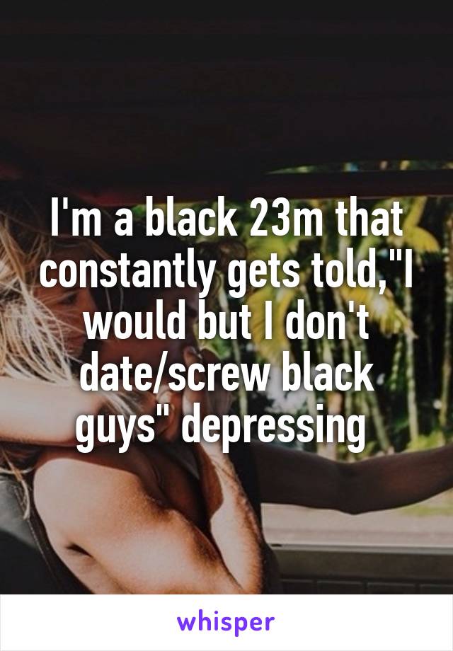 I'm a black 23m that constantly gets told,"I would but I don't date/screw black guys" depressing 