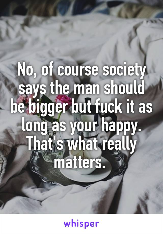 No, of course society says the man should be bigger but fuck it as long as your happy. That's what really matters. 