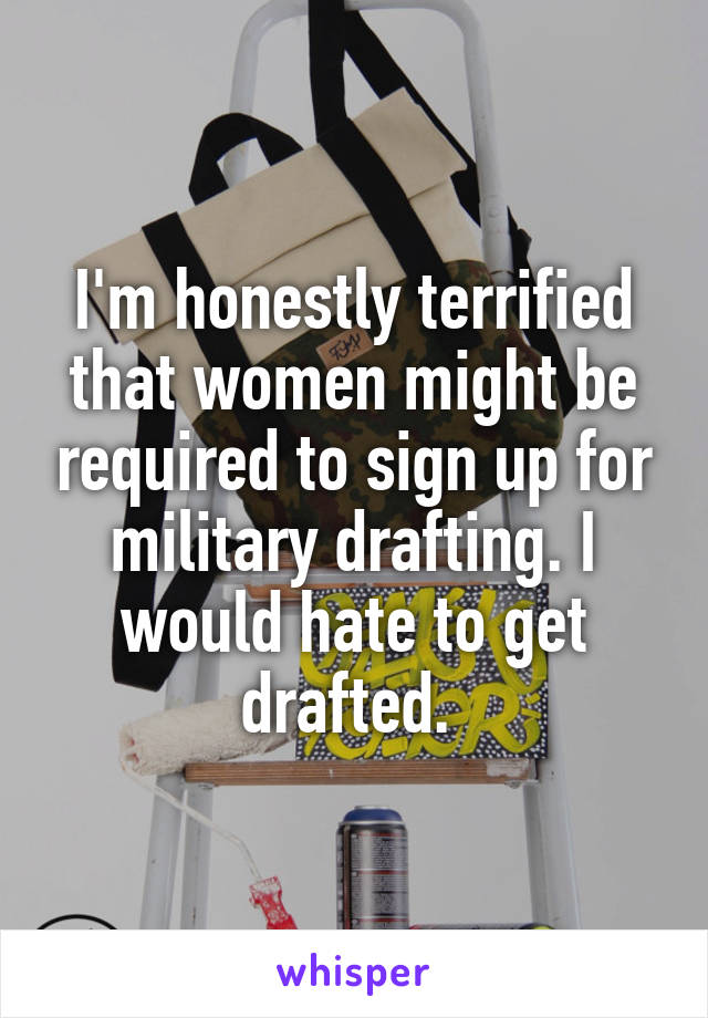 I'm honestly terrified that women might be required to sign up for military drafting. I would hate to get drafted. 