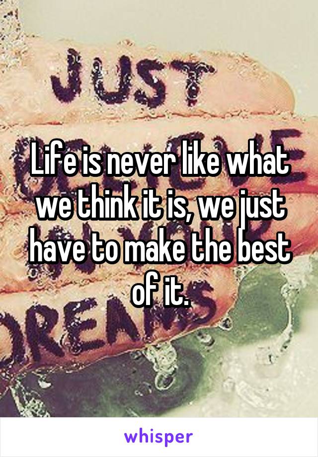Life is never like what we think it is, we just have to make the best of it.