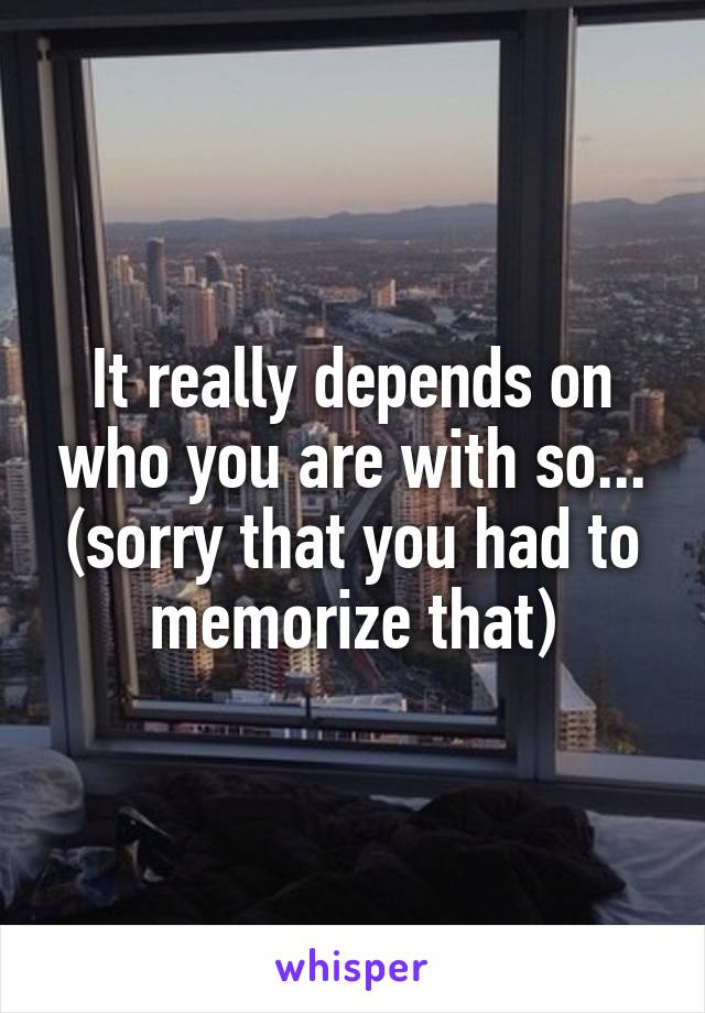 It really depends on who you are with so... (sorry that you had to memorize that)