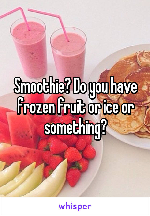 Smoothie? Do you have frozen fruit or ice or something?