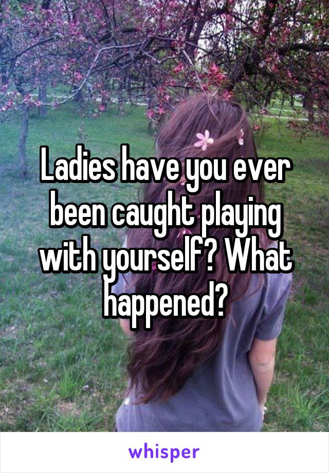 Ladies have you ever been caught playing with yourself? What happened?