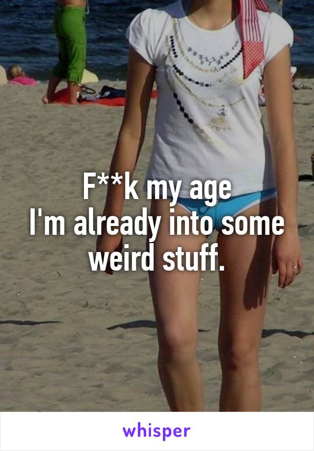 F**k my age
I'm already into some weird stuff.