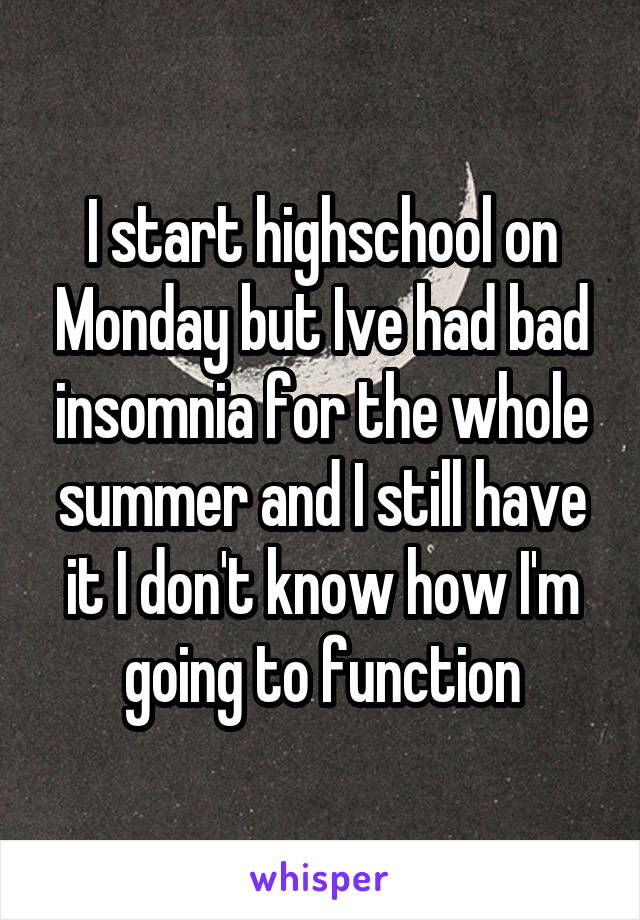 I start highschool on Monday but Ive had bad insomnia for the whole summer and I still have it I don't know how I'm going to function