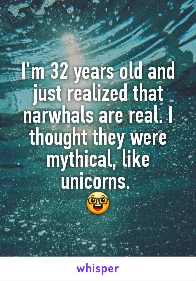 I'm 32 years old and just realized that narwhals are real. I thought they were mythical, like unicorns. 
🤓
