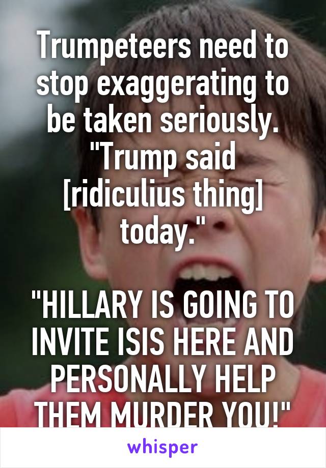 Trumpeteers need to stop exaggerating to be taken seriously.
"Trump said [ridiculius thing] today."

"HILLARY IS GOING TO INVITE ISIS HERE AND PERSONALLY HELP THEM MURDER YOU!"