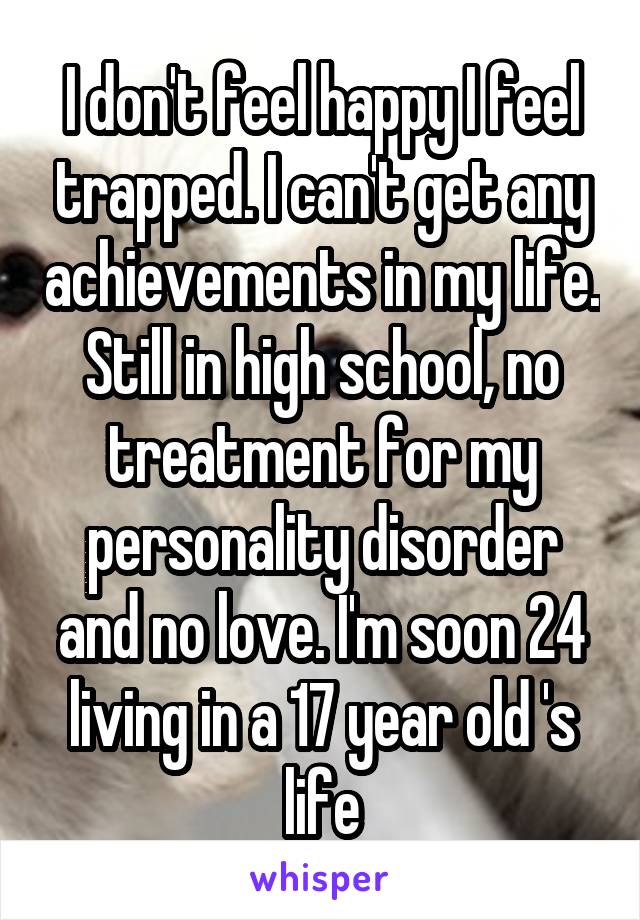 I don't feel happy I feel trapped. I can't get any achievements in my life. Still in high school, no treatment for my personality disorder and no love. I'm soon 24 living in a 17 year old 's life