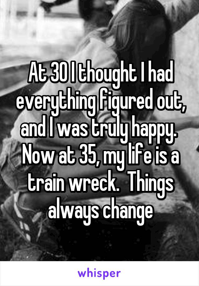 At 30 I thought I had everything figured out, and I was truly happy.  Now at 35, my life is a train wreck.  Things always change