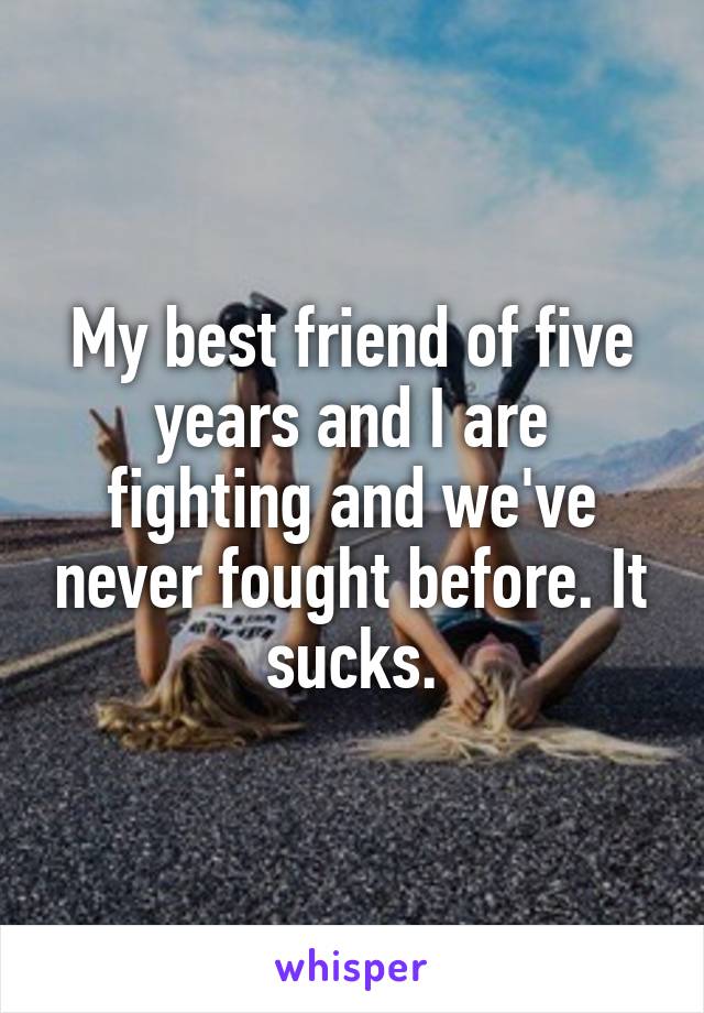 My best friend of five years and I are fighting and we've never fought before. It sucks.