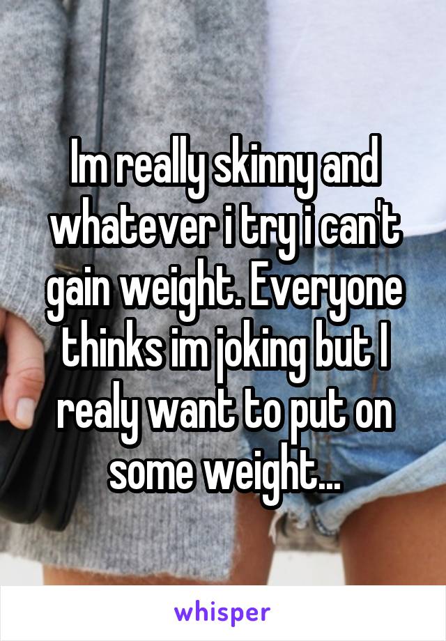 Im really skinny and whatever i try i can't gain weight. Everyone thinks im joking but I realy want to put on some weight...