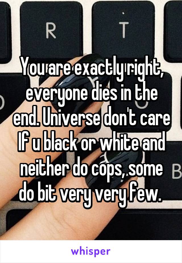 You are exactly right, everyone dies in the end. Universe don't care If u black or white and neither do cops, some do bit very very few. 