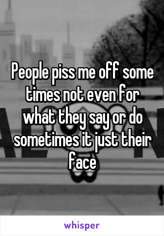 People piss me off some times not even for what they say or do sometimes it just their face