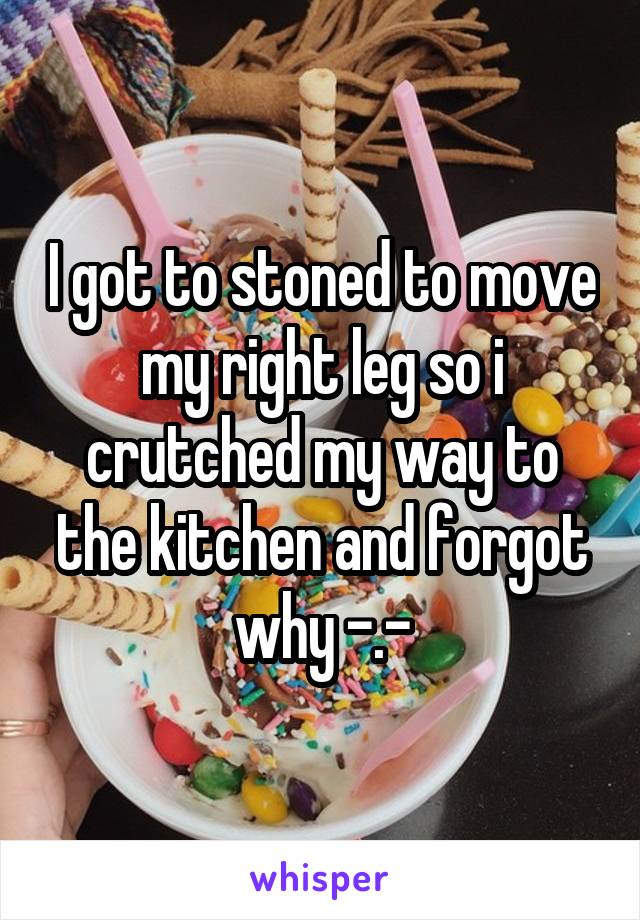 I got to stoned to move my right leg so i crutched my way to the kitchen and forgot why -.-