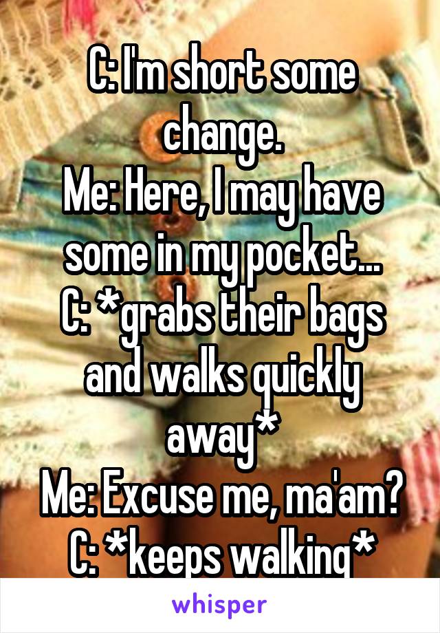 C: I'm short some change.
Me: Here, I may have some in my pocket...
C: *grabs their bags and walks quickly away*
Me: Excuse me, ma'am?
C: *keeps walking*