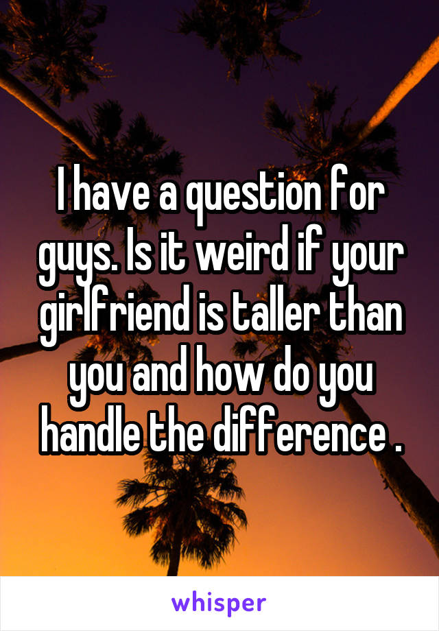 I have a question for guys. Is it weird if your girlfriend is taller than you and how do you handle the difference .