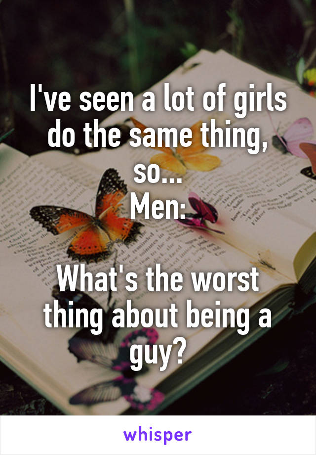 I've seen a lot of girls do the same thing, so...
Men:

What's the worst thing about being a guy?