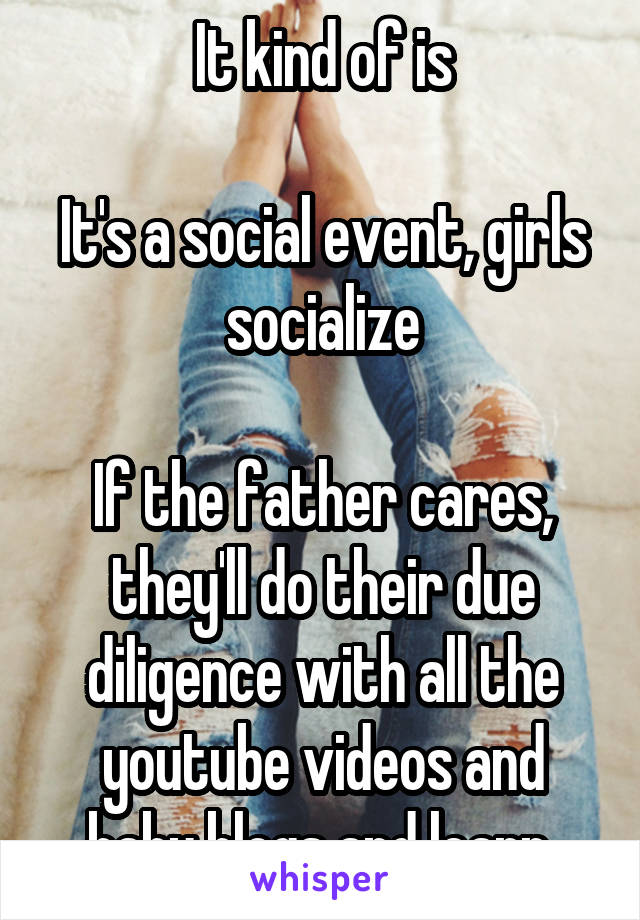 It kind of is

It's a social event, girls socialize

If the father cares, they'll do their due diligence with all the youtube videos and baby blogs and learn 