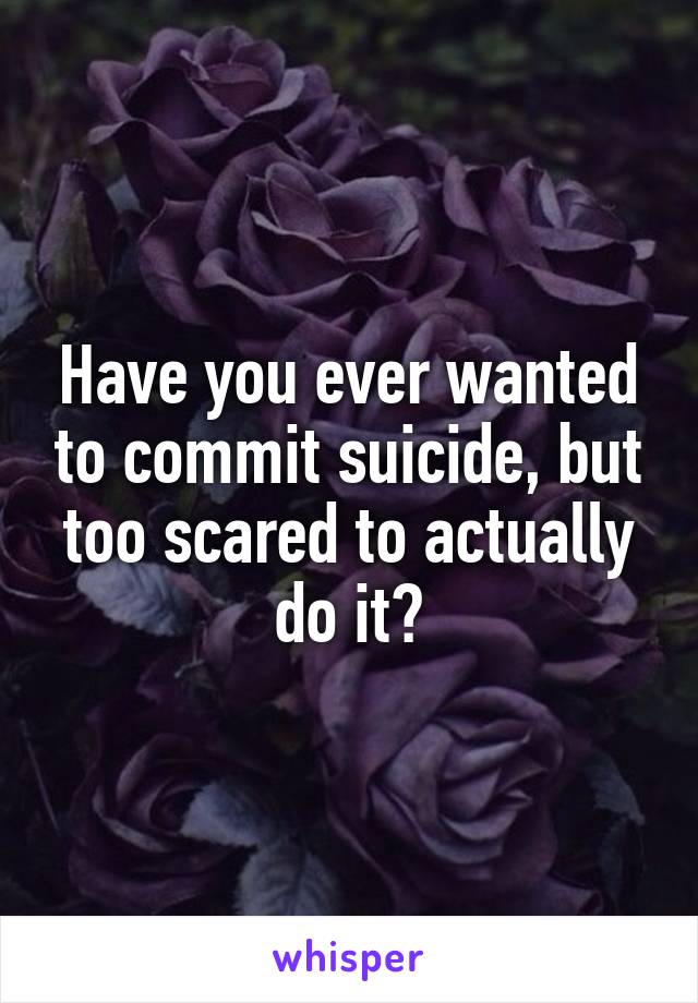 Have you ever wanted to commit suicide, but too scared to actually do it?