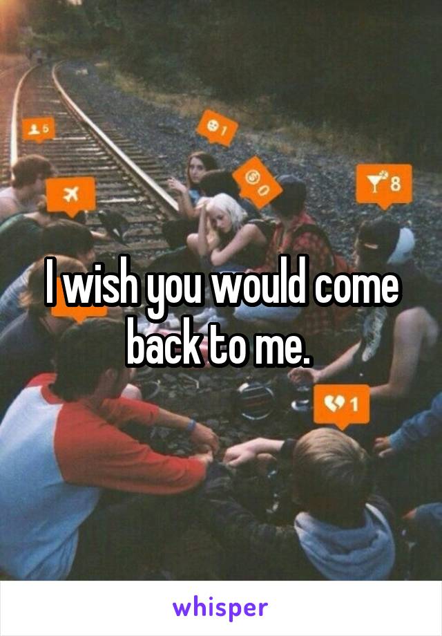 I wish you would come back to me. 