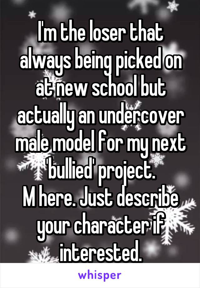 I'm the loser that always being picked on at new school but actually an undercover male model for my next 'bullied' project.
M here. Just describe your character if interested.