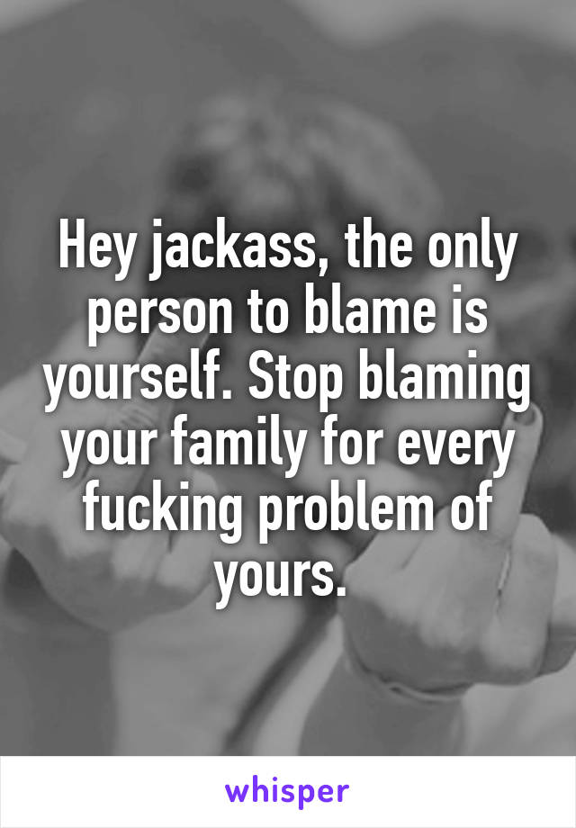 Hey jackass, the only person to blame is yourself. Stop blaming your family for every fucking problem of yours. 