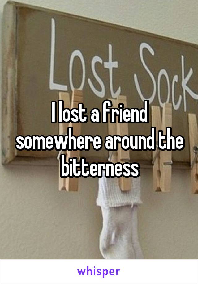 I lost a friend somewhere around the bitterness