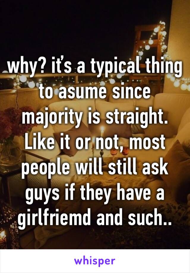 why? iťs a typical thing to asume since majority is straight. Like it or not, most people will still ask guys if they have a girlfriemd and such..