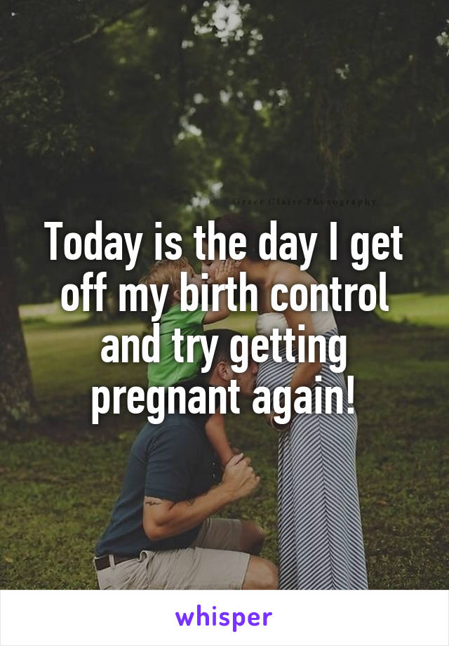 Today is the day I get off my birth control and try getting pregnant again!