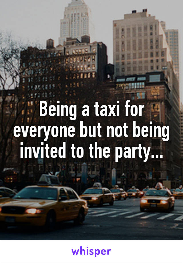 Being a taxi for everyone but not being invited to the party...