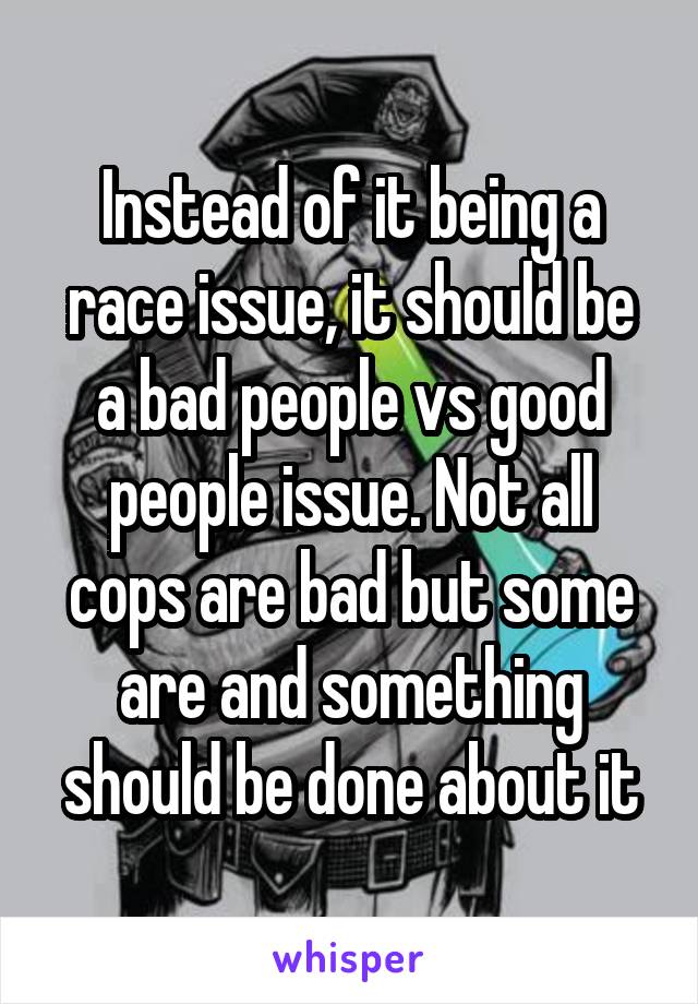 Instead of it being a race issue, it should be a bad people vs good people issue. Not all cops are bad but some are and something should be done about it