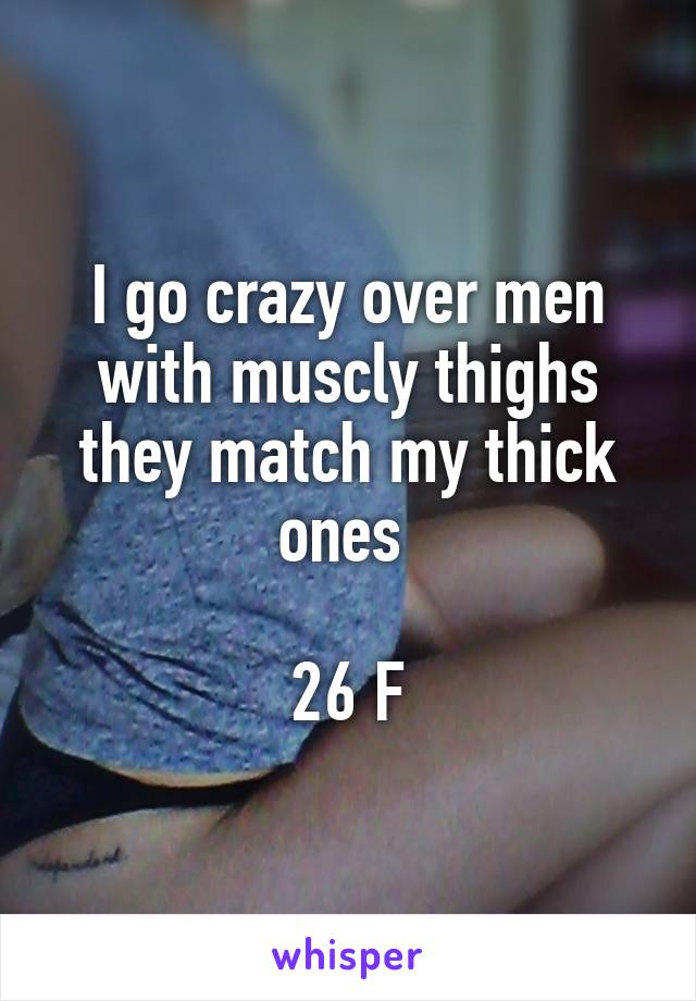 I go crazy over men with muscly thighs they match my thick ones 

26 F