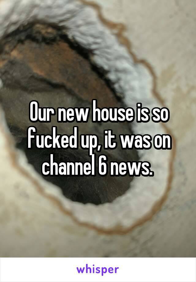 Our new house is so fucked up, it was on channel 6 news. 