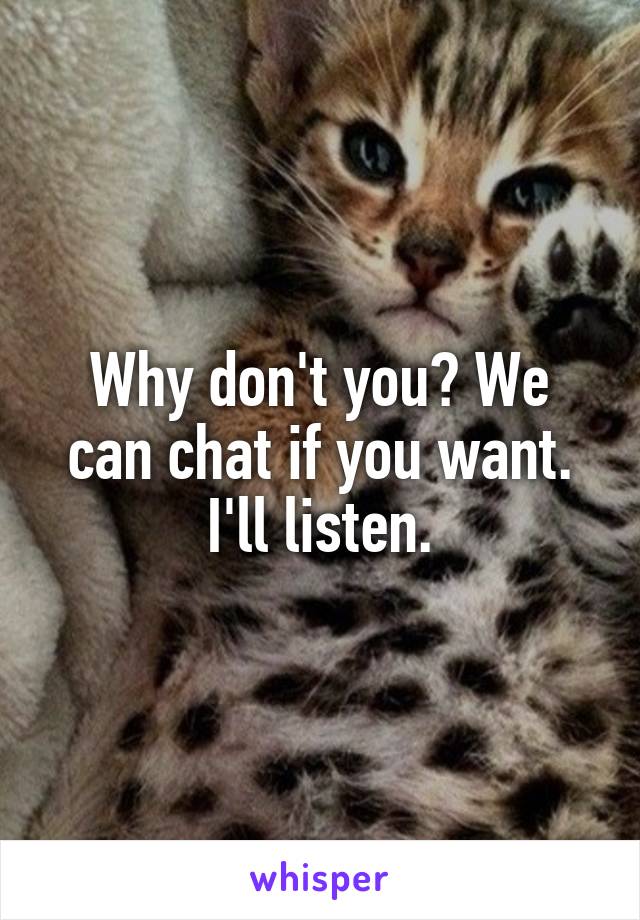 Why don't you? We can chat if you want. I'll listen.