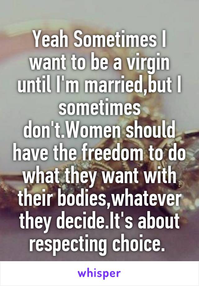 Yeah Sometimes I want to be a virgin until I'm married,but I sometimes don't.Women should have the freedom to do what they want with their bodies,whatever they decide.It's about respecting choice. 