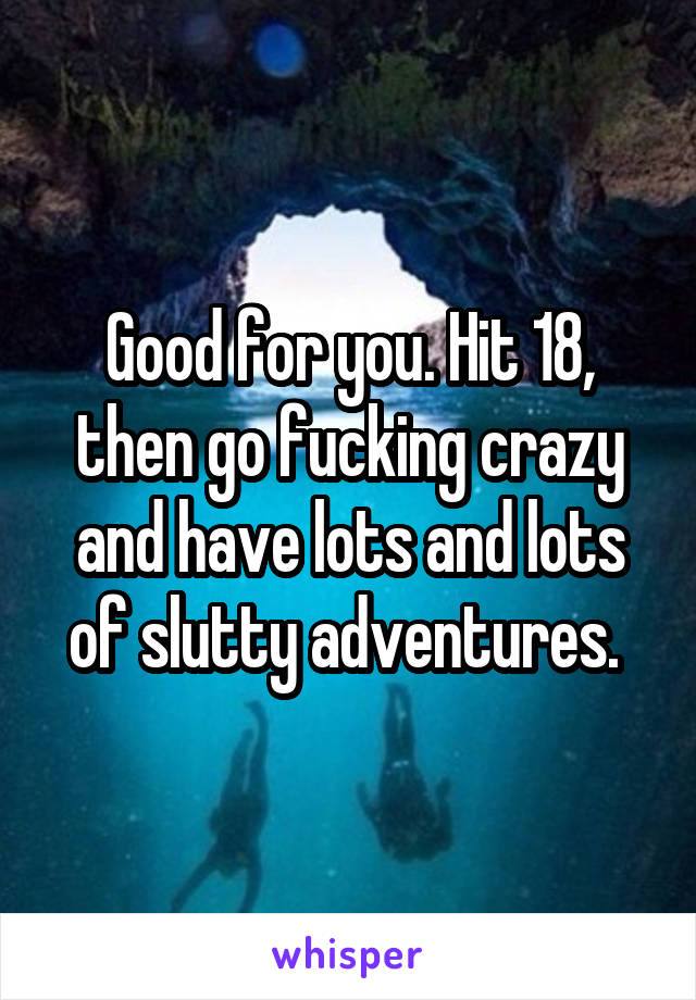 Good for you. Hit 18, then go fucking crazy and have lots and lots of slutty adventures. 