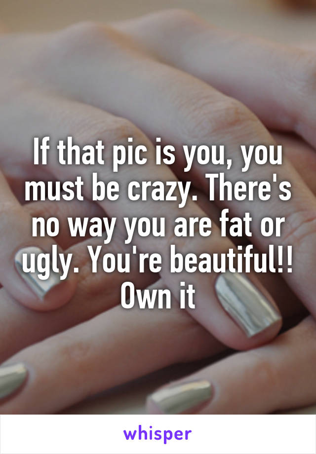 If that pic is you, you must be crazy. There's no way you are fat or ugly. You're beautiful!! Own it
