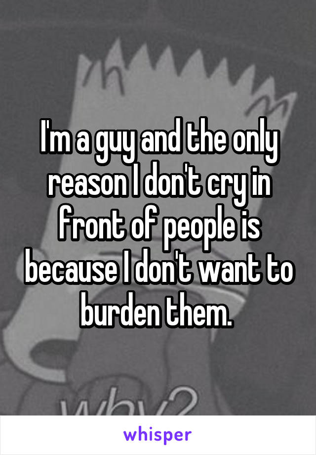 I'm a guy and the only reason I don't cry in front of people is because I don't want to burden them. 