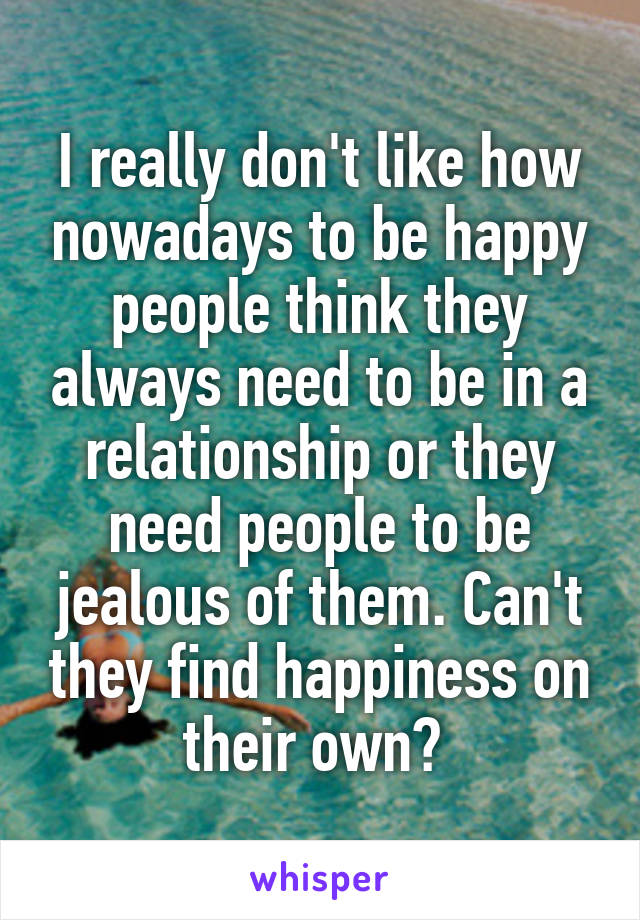 I really don't like how nowadays to be happy people think they always need to be in a relationship or they need people to be jealous of them. Can't they find happiness on their own? 