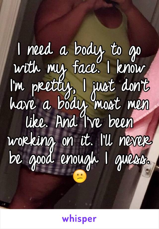 I need a body to go with my face. I know I'm pretty, I just don't have a body most men like. And I've been working on it. I'll never be good enough I guess. 😕
