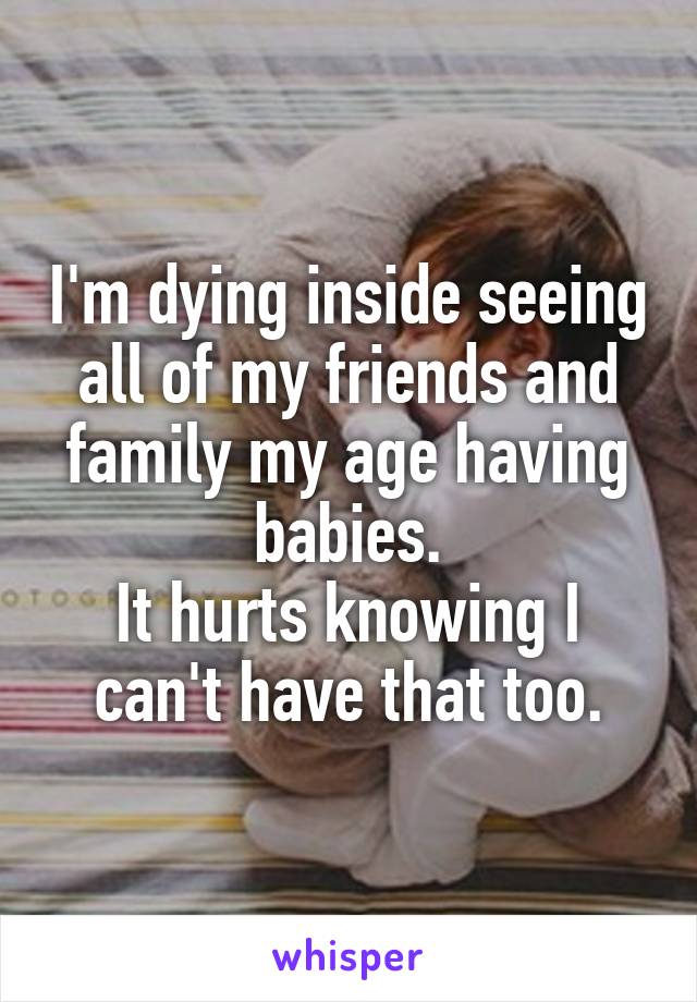 I'm dying inside seeing all of my friends and family my age having babies.
It hurts knowing I can't have that too.