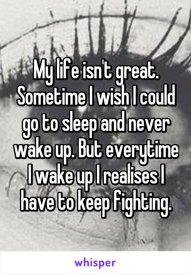 My life isn't great. Sometime I wish I could go to sleep and never wake up. But everytime I wake up I realises I have to keep fighting.